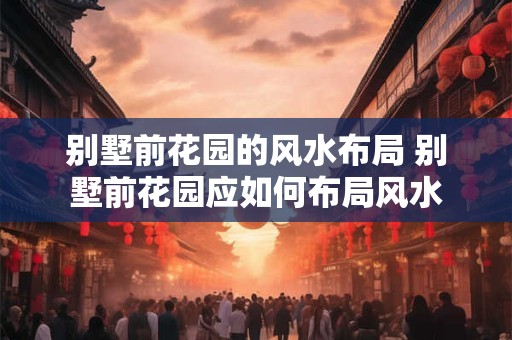 别墅前花园的风水布局 别墅前花园应如何布局风水