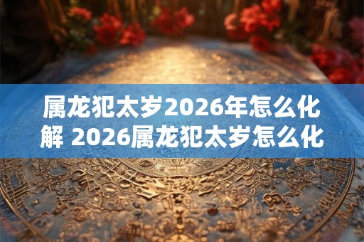 属龙犯太岁2026年怎么化解 2026属龙犯太岁怎么化解