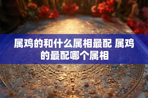 属鸡的和什么属相最配 属鸡的最配哪个属相 属鸡的和什么属相最配 属鸡的最配哪个属相