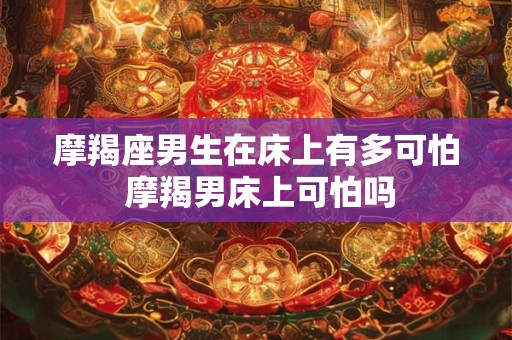 摩羯座男生在床上有多可怕 摩羯男床上可怕吗 摩羯座男生在床上有多可怕 摩羯男床上可怕吗