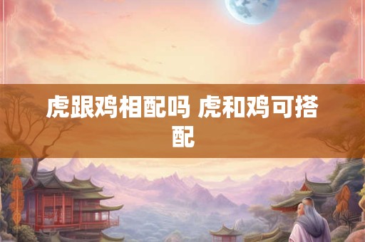 虎跟鸡相配吗 虎和鸡可搭配 虎跟鸡相配吗 虎和鸡可搭配