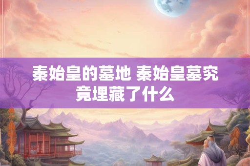 秦始皇的墓地 秦始皇墓究竟埋藏了什么 秦始皇的墓地 秦始皇墓究竟埋藏了什么