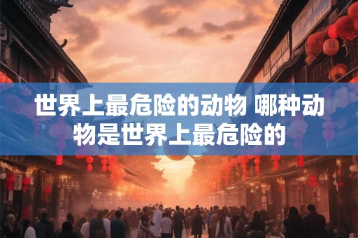 世界上最危险的动物 哪种动物是世界上最危险的 世界上最危险的动物 哪种动物是世界上最危险的