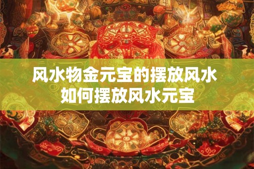 风水物金元宝的摆放风水 如何摆放风水元宝 风水物金元宝的摆放风水 如何摆放风水元宝