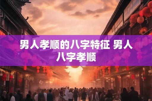 男人孝顺的八字特征 男人八字孝顺