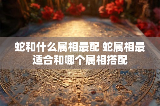 蛇和什么属相最配 蛇属相最适合和哪个属相搭配