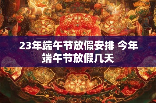 23年端午节放假安排 今年端午节放假几天 23年端午节放假安排 今年端午节放假几天