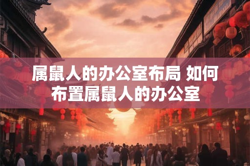 属鼠人的办公室布局 如何布置属鼠人的办公室 属鼠人的办公室布局 如何布置属鼠人的办公室