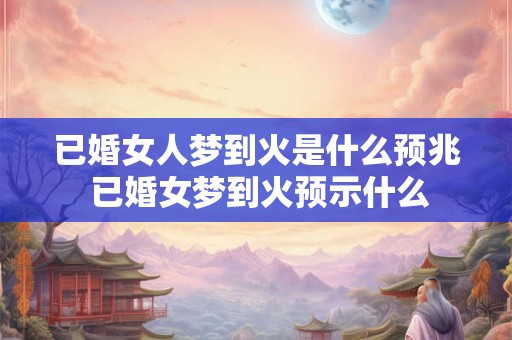 已婚女人梦到火是什么预兆 已婚女梦到火预示什么 已婚女人梦到火是什么预兆 已婚女梦到火预示什么