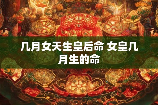 几月女天生皇后命 女皇几月生的命 几月女天生皇后命 女皇几月生的命