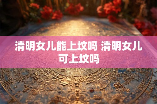 清明女儿能上坟吗 清明女儿可上坟吗 清明女儿能上坟吗 清明女儿可上坟吗