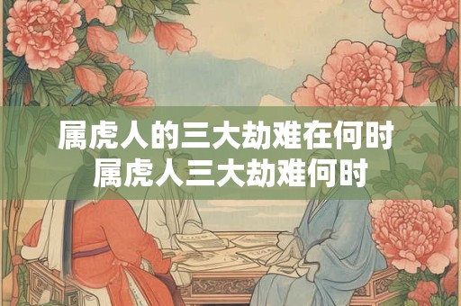 属虎人的三大劫难在何时 属虎人三大劫难何时 属虎人的三大劫难在何时 属虎人三大劫难何时