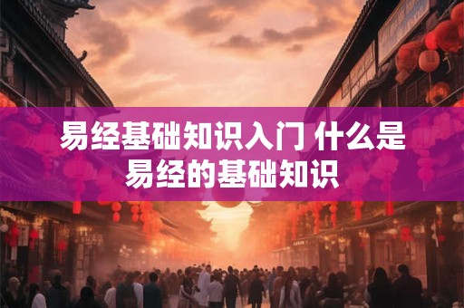 易经基础知识入门 什么是易经的基础知识 易经基础知识入门 什么是易经的基础知识