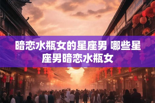 暗恋水瓶女的星座男 哪些星座男暗恋水瓶女 暗恋水瓶女的星座男 哪些星座男暗恋水瓶女