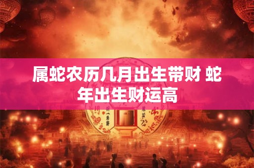 属蛇农历几月出生带财 蛇年出生财运高 属蛇农历几月出生带财 蛇年出生财运高