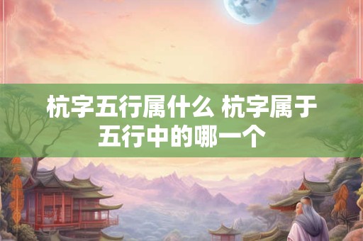 杭字五行属什么 杭字属于五行中的哪一个 杭字五行属什么 杭字属于五行中的哪一个