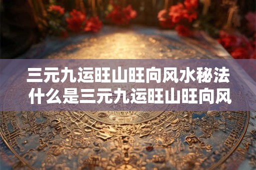 三元九运旺山旺向风水秘法 什么是三元九运旺山旺向风水 三元九运旺山旺向风水秘法 什么是三元九运旺山旺向风水