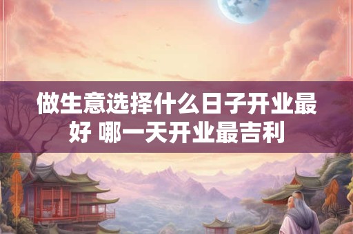 做生意选择什么日子开业最好 哪一天开业最吉利 做生意选择什么日子开业最好 哪一天开业最吉利