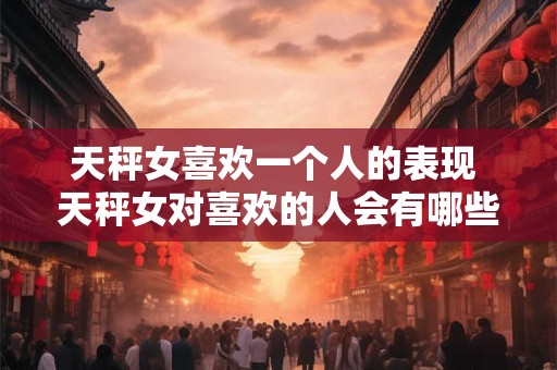 天秤女喜欢一个人的表现 天秤女对喜欢的人会有哪些表现 天秤女喜欢一个人的表现 天秤女对喜欢的人会有哪些表现