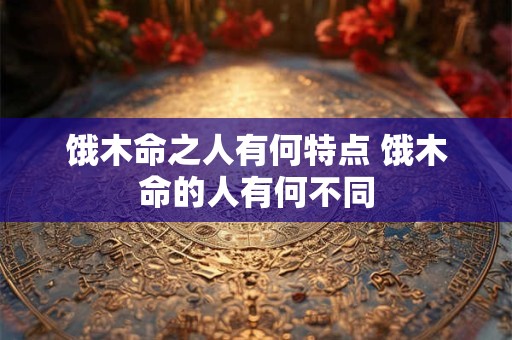 饿木命之人有何特点 饿木命的人有何不同 饿木命之人有何特点 饿木命的人有何不同