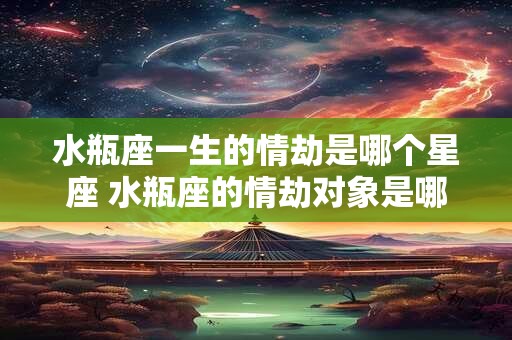 水瓶座一生的情劫是哪个星座 水瓶座的情劫对象是哪个星座 水瓶座一生的情劫是哪个星座 水瓶座的情劫对象是哪个星座