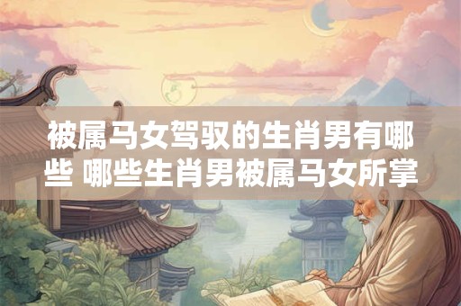 被属马女驾驭的生肖男有哪些 哪些生肖男被属马女所掌控