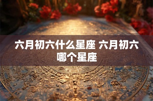 六月初六什么星座 六月初六哪个星座 六月初六什么星座 六月初六哪个星座