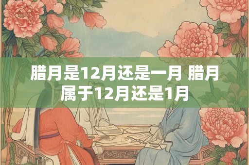 腊月是12月还是一月 腊月属于12月还是1月 腊月是12月还是一月 腊月属于12月还是1月