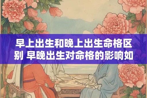 早上出生和晚上出生命格区别 早晚出生对命格的影响如何