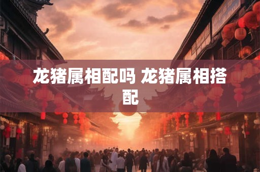 龙猪属相配吗 龙猪属相搭配 龙猪属相配吗 龙猪属相搭配