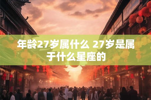 年龄27岁属什么 27岁是属于什么星座的 年龄27岁属什么 27岁是属于什么星座的