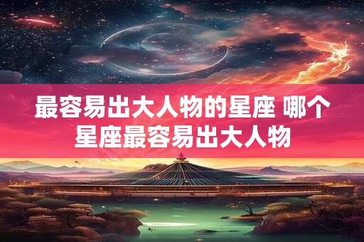 最容易出大人物的星座 哪个星座最容易出大人物