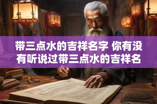 带三点水的吉祥名字 你有没有听说过带三点水的吉祥名字 带三点水的吉祥名字 你有没有听说过带三点水的吉祥名字