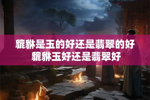 貔貅是玉的好还是翡翠的好 貔貅玉好还是翡翠好 貔貅是玉的好还是翡翠的好 貔貅玉好还是翡翠好