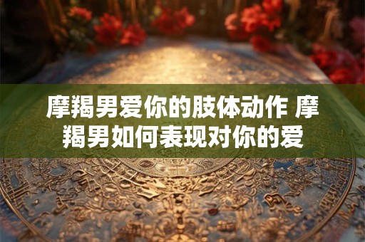 摩羯男爱你的肢体动作 摩羯男如何表现对你的爱 摩羯男爱你的肢体动作 摩羯男如何表现对你的爱