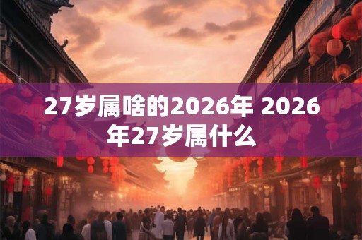 27岁属啥的2026年 2026年27岁属什么 27岁属啥的2026年 2026年27岁属什么