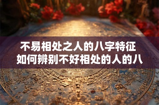 不易相处之人的八字特征 如何辨别不好相处的人的八字特征 不易相处之人的八字特征 如何辨别不好相处的人的八字特征