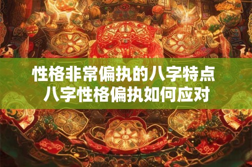 性格非常偏执的八字特点 八字性格偏执如何应对 性格非常偏执的八字特点 八字性格偏执如何应对