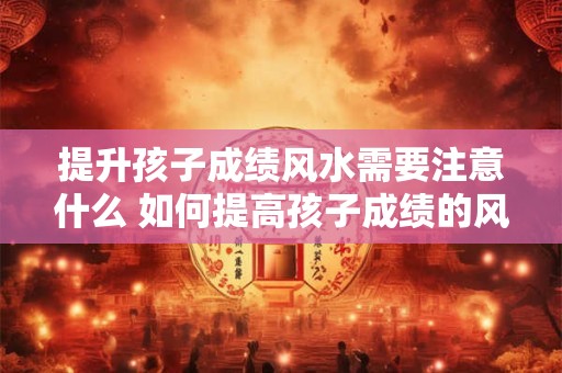 提升孩子成绩风水需要注意什么 如何提高孩子成绩的风水 提升孩子成绩风水需要注意什么 如何提高孩子成绩的风水