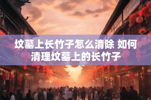 坟墓上长竹子怎么清除 如何清理坟墓上的长竹子 坟墓上长竹子怎么清除 如何清理坟墓上的长竹子