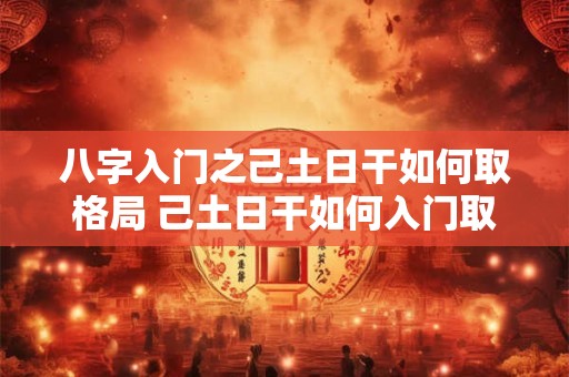 八字入门之己土日干如何取格局 己土日干如何入门取格局 八字入门之己土日干如何取格局 己土日干如何入门取格局