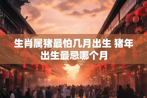 生肖属猪最怕几月出生 猪年出生最忌哪个月 生肖属猪最怕几月出生 猪年出生最忌哪个月