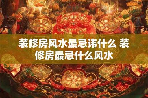 装修房风水最忌讳什么 装修房最忌什么风水 装修房风水最忌讳什么 装修房最忌什么风水