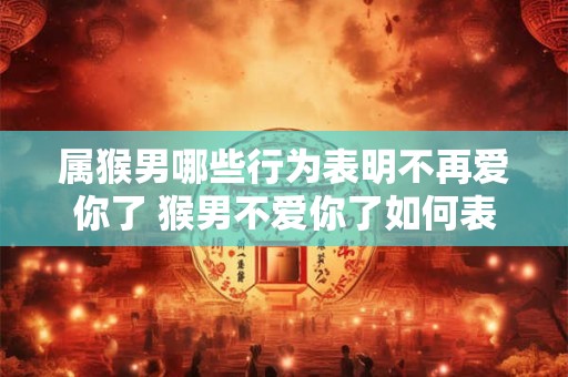 属猴男哪些行为表明不再爱你了 猴男不爱你了如何表现 属猴男哪些行为表明不再爱你了 猴男不爱你了如何表现