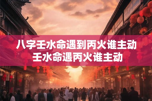 八字壬水命遇到丙火谁主动 壬水命遇丙火谁主动 八字壬水命遇到丙火谁主动 壬水命遇丙火谁主动