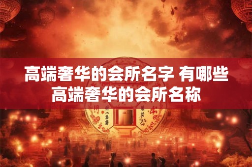 高端奢华的会所名字 有哪些高端奢华的会所名称 高端奢华的会所名字 有哪些高端奢华的会所名称