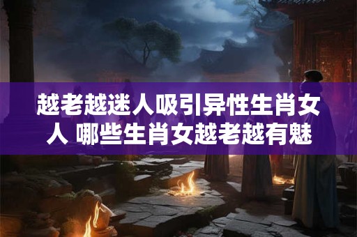 越老越迷人吸引异性生肖女人 哪些生肖女越老越有魅力吸引异性