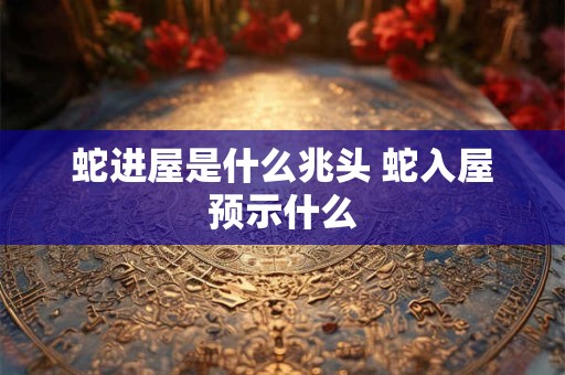 蛇进屋是什么兆头 蛇入屋预示什么 蛇进屋是什么兆头 蛇入屋预示什么