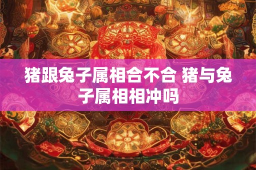 猪跟兔子属相合不合 猪与兔子属相相冲吗