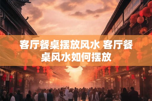 客厅餐桌摆放风水 客厅餐桌风水如何摆放 客厅餐桌摆放风水 客厅餐桌风水如何摆放